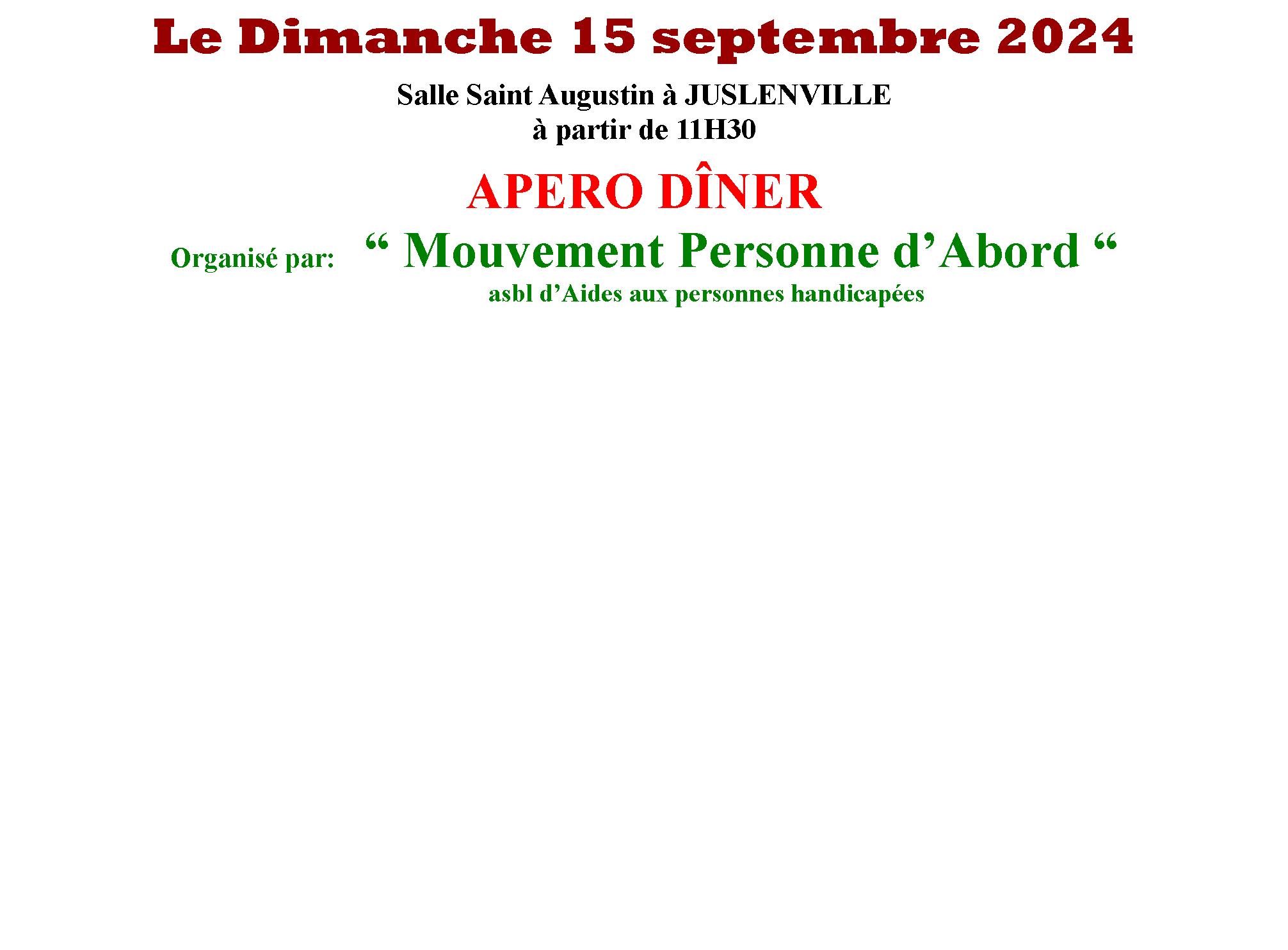 Zone de Texte: Le Dimanche 15 septembre 2024Salle Saint Augustin  JUSLENVILLE partir de 11H30APERO DNEROrganis par:    Mouvement Personne dAbord 				         										asbl dAides aux personnes handicapes                                                                           		          	            										